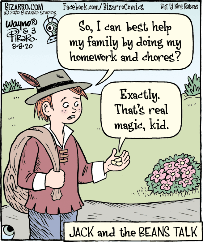 Gesture OCR: BIZARRO.COM © 2020 BIZARRO STUDIOS Facebook.com/BizarroComies Dist. Y King Featuras Wayno® & 3 SoI can best help my family by doing my homework and chores? 8.8.20 Exactly. That's real magickid. JACK and the BEANS TALK BIZARRO.COM © 2020 BIZARRO STUDIOS Facebook.com/BizarroComies Dist. Y King Featuras Wayno® & 3 SoI can best help my family by doing my homework and chores? 8.8.20 Exactly. That's real magickid. JACK and the BEANS TALK