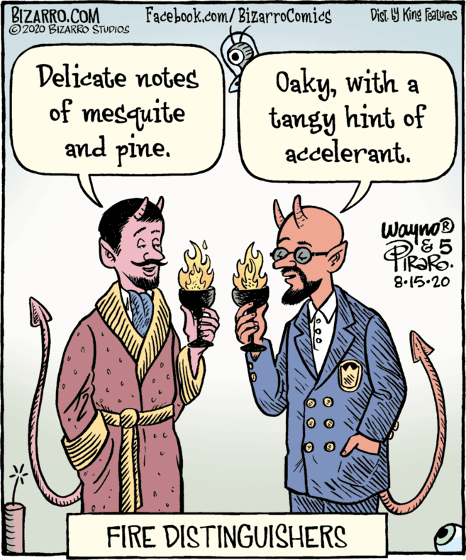 Organism OCR: BIZARRO.COM © 2020 BIZARRO STUDIOS Facebook.com/BizarroComies Dist Y King Features Delicate notes of mesquite and pine. Oakywith a tangy hint of accelerant. Wayno® '& 5 8.15.20 FIRE DISTINGUISHERS BIZARRO.COM © 2020 BIZARRO STUDIOS Facebook.com/BizarroComies Dist Y King Features Delicate notes of mesquite and pine. Oakywith a tangy hint of accelerant. Wayno® '& 5 8.15.20 FIRE DISTINGUISHERS