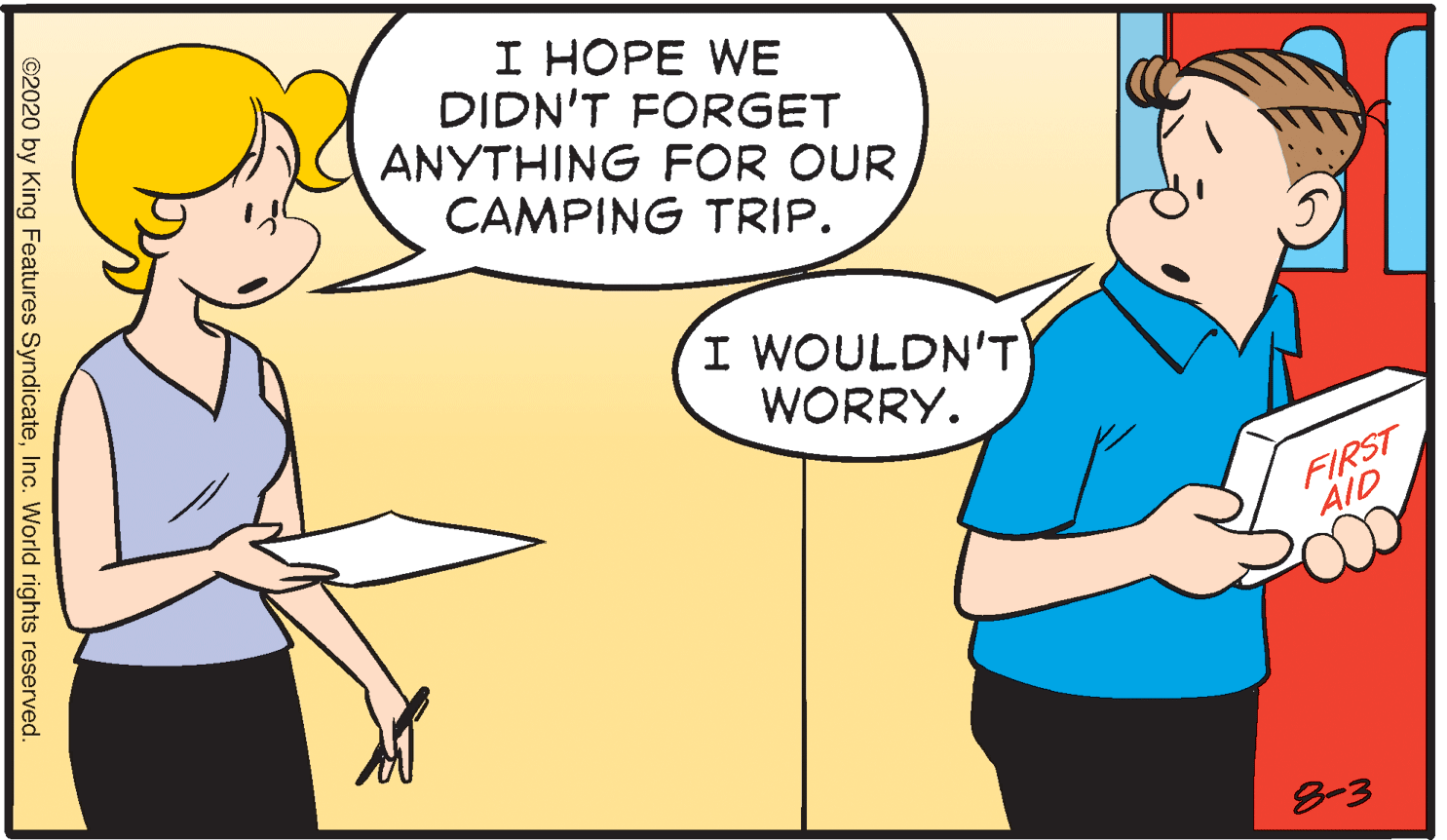 Fictional character OCR: I HOPE WE DIDN'T FORGET ANYTHING FOR OUR CAMPING TRIP. I WOULDN'T WORRY. FIRST AID 8-3 ©2020 by King Features SyndicateInc. World rights reserved. I HOPE WE DIDN'T FORGET ANYTHING FOR OUR CAMPING TRIP. I WOULDN'T WORRY. FIRST AID 8-3 ©2020 by King Features SyndicateInc. World rights reserved.