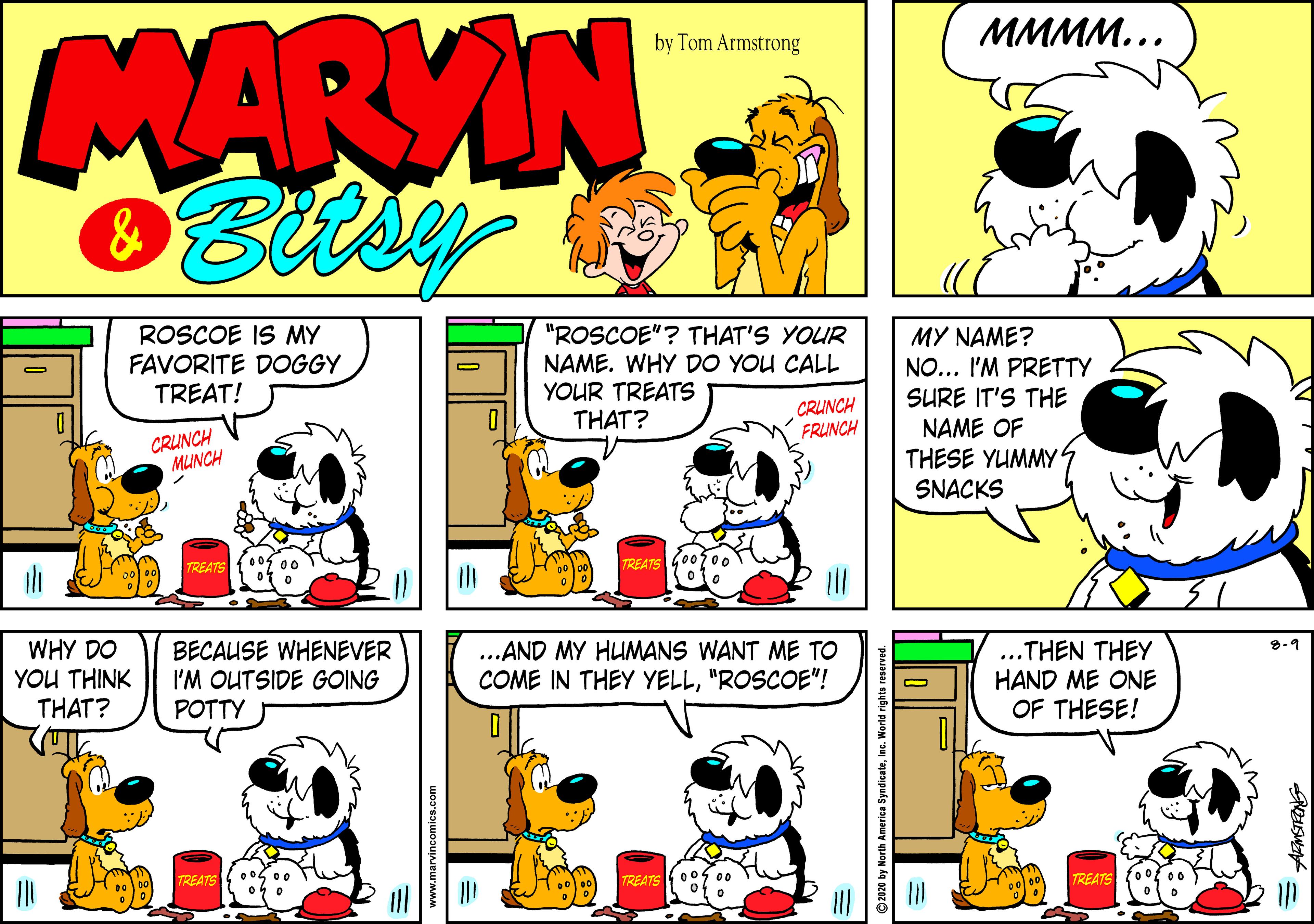 Art OCR: MARVIN MMMM... by Tom Armstrong ROSCOE IS MY FAVORITE DOGGY TREAT! "ROSCOE"? THAT'S YOUR NAME. WHY DO YOU CALL YOUR TREATS THAT? MY NAME? NO... I'M PRETTY SURE IT'S THE NAME OF THESE YUMMY SNACKS CRUNCH FRUNCH CRUNCH MUINCH TREATS TREATS WHY DO YOU THINK THAT? BECAUSE WHENEVER I'M OUTSIDE GOING ...AND MY HUMANS WANT ME TO COME IN THEY YELL"ROSCOE"! ..THEN THEY HAND ME ONE OF THESE! POTTY TREATS 005 00 TREATS TREATS 2020 by North America SyndicateInc. World rights MARVIN MMMM... by Tom Armstrong ROSCOE IS MY FAVORITE DOGGY TREAT! "ROSCOE"? THAT'S YOUR NAME. WHY DO YOU CALL YOUR TREATS THAT? MY NAME? NO... I'M PRETTY SURE IT'S THE NAME OF THESE YUMMY SNACKS CRUNCH FRUNCH CRUNCH MUINCH TREATS TREATS WHY DO YOU THINK THAT? BECAUSE WHENEVER I'M OUTSIDE GOING ...AND MY HUMANS WANT ME TO COME IN THEY YELL"ROSCOE"! ..THEN THEY HAND ME ONE OF THESE! POTTY TREATS 005 00 TREATS TREATS 2020 by North America SyndicateInc. World rights
