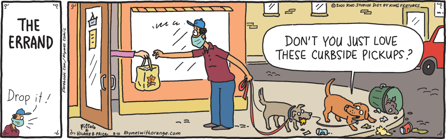 Fiction OCR: ©2020 RWo STUDIOS DIST. BY KING FEATURES THE ERRAND DON'T YOU JUST LOVE THESE CURBSIDE PICKUPS ? Drop it ! Piccole 2 HILARY B.PRICE 6-10 Rhymeswithorange.com acebook- Com/Rhyrmes comic ©2020 RWo STUDIOS DIST. BY KING FEATURES THE ERRAND DON'T YOU JUST LOVE THESE CURBSIDE PICKUPS ? Drop it ! Piccole 2 HILARY B.PRICE 6-10 Rhymeswithorange.com acebook- Com/Rhyrmes comic