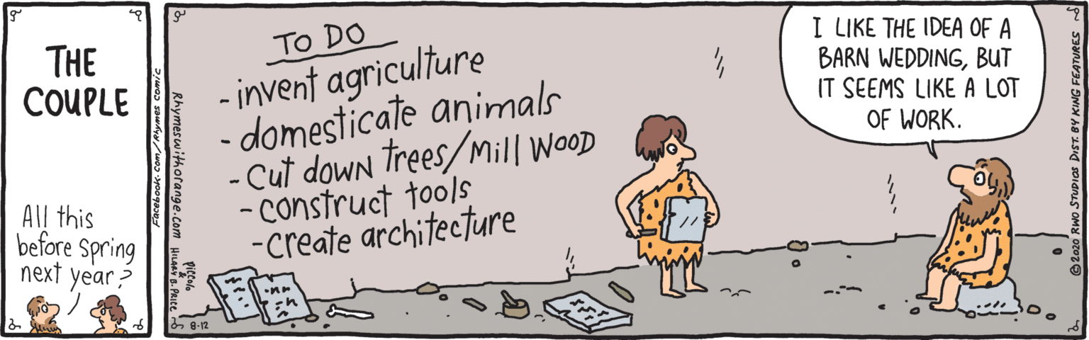 Graphics OCR: To DO - invent agriculture - domesticate animals - Cut down Trees/Mill WooD - Construct tools -create architecture THE COUPLE I LIKE THE IDEA OF A BARN WEDDINGBUT IT SEEMS LIKE A LOT OF WORK. All this before Spring next year 8-12 TUDIOS DIST. BY KING FEATURES Rhymeswithorange.com To DO - invent agriculture - domesticate animals - Cut down Trees/Mill WooD - Construct tools -create architecture THE COUPLE I LIKE THE IDEA OF A BARN WEDDINGBUT IT SEEMS LIKE A LOT OF WORK. All this before Spring next year 8-12 TUDIOS DIST. BY KING FEATURES Rhymeswithorange.com