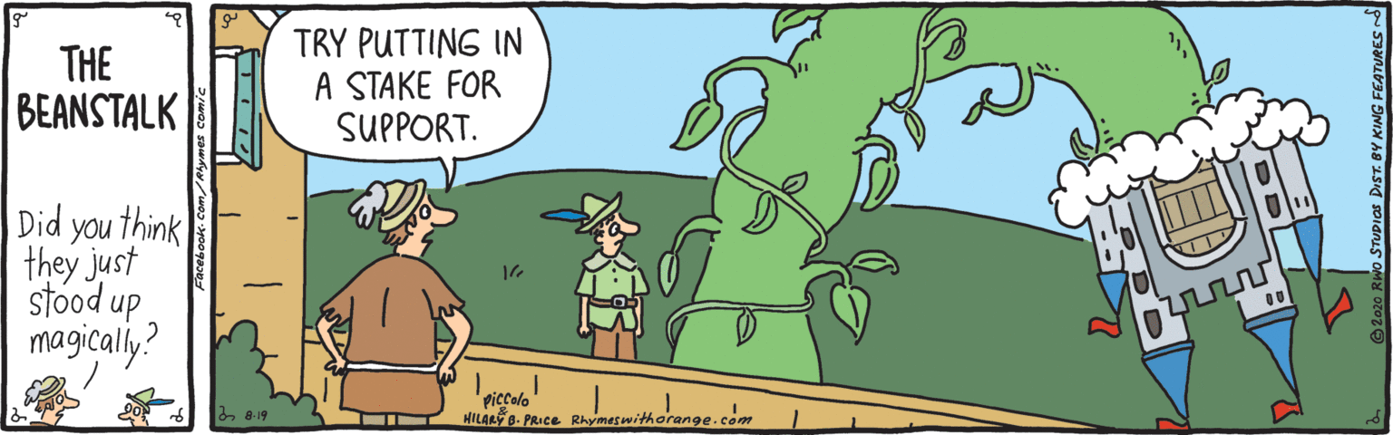 Fictional character OCR: THE BEANSTALK TRY PUTTING IN A STAKE FOR SUPPORT. Did you think they just stood up magicaly? piccolo HILAR B. PRIce Rhymeswithorange.com 6 8-19 © 2020 Rwo STUPIOS DIST. BY KING THE BEANSTALK TRY PUTTING IN A STAKE FOR SUPPORT. Did you think they just stood up magicaly? piccolo HILAR B. PRIce Rhymeswithorange.com 6 8-19 © 2020 Rwo STUPIOS DIST. BY KING