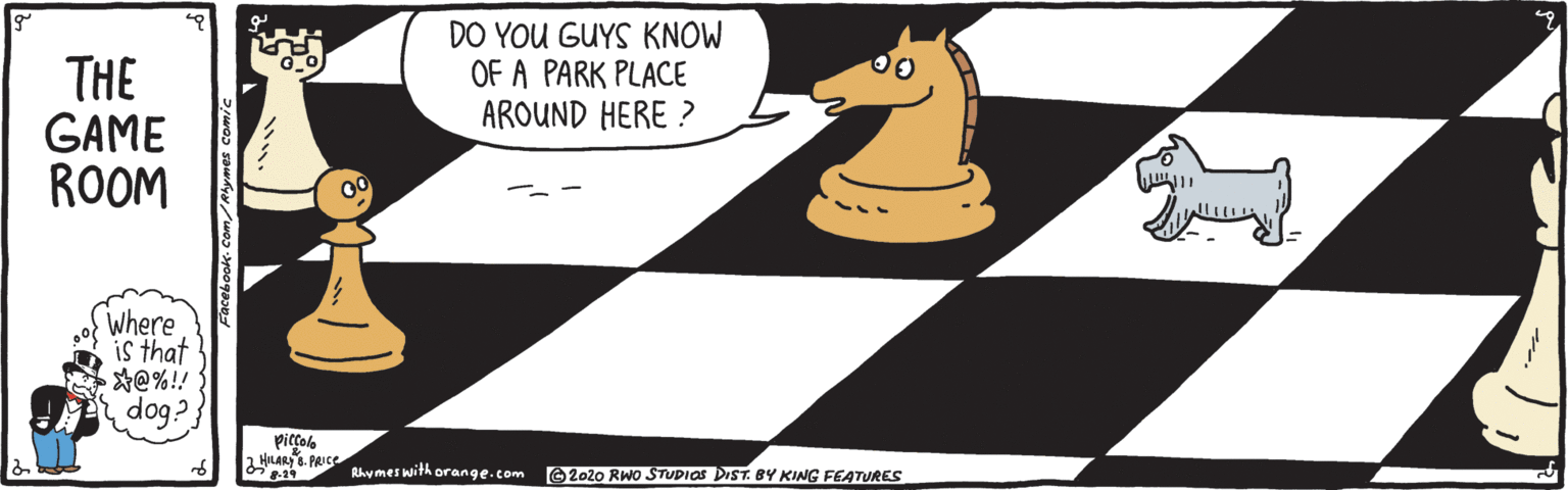 Fiction OCR: DO YOU GUYS KNOW OF A PARK PLACE AROUND HERE ? THE GAME ROOM Where is that *@%! dog? HILARY 6. PRIce Rhymeswith orange.com O 2020 RWO STUPIOS DIST. BY KING FEATURES DO YOU GUYS KNOW OF A PARK PLACE AROUND HERE ? THE GAME ROOM Where is that *@%! dog? HILARY 6. PRIce Rhymeswith orange.com O 2020 RWO STUPIOS DIST. BY KING FEATURES