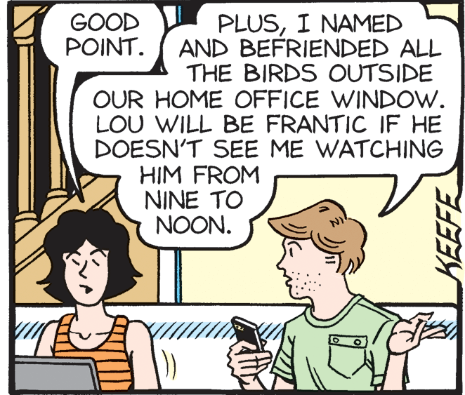 Mammal OCR: GOOD POINT. PLUSI NAMED AND BEFRIENDED ALL THE BIRDS OUTSIDE OUR HOME OFFICE WINDOW. LOU WILL BE FRANTIC IF HE DOESN'T SEE ME WATCHING HIM FROM NINE TO NOON. KEEFE GOOD POINT. PLUSI NAMED AND BEFRIENDED ALL THE BIRDS OUTSIDE OUR HOME OFFICE WINDOW. LOU WILL BE FRANTIC IF HE DOESN'T SEE ME WATCHING HIM FROM NINE TO NOON. KEEFE
