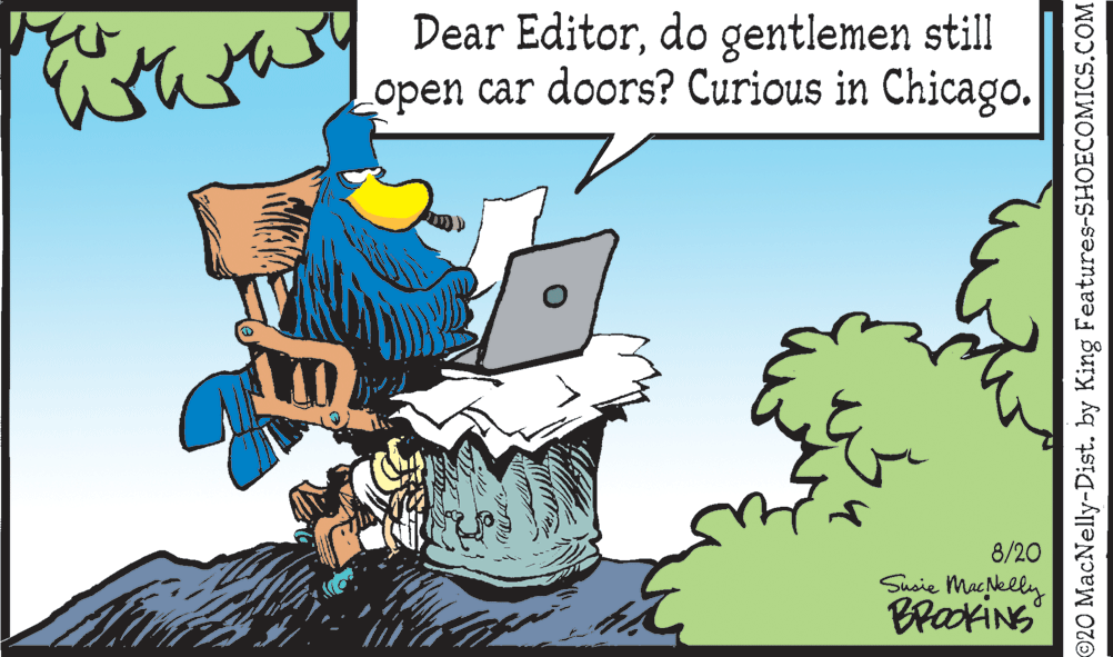 Adaptation OCR: Dear Editordo gentlemen still Lopen car doors? Curious in Chicago. 8/20 Susie Macelly BrakiNS ©20 MacNelly-Dist. by King Features-SHOECOMICS.COM Dear Editordo gentlemen still Lopen car doors? Curious in Chicago. 8/20 Susie Macelly BrakiNS ©20 MacNelly-Dist. by King Features-SHOECOMICS.COM
