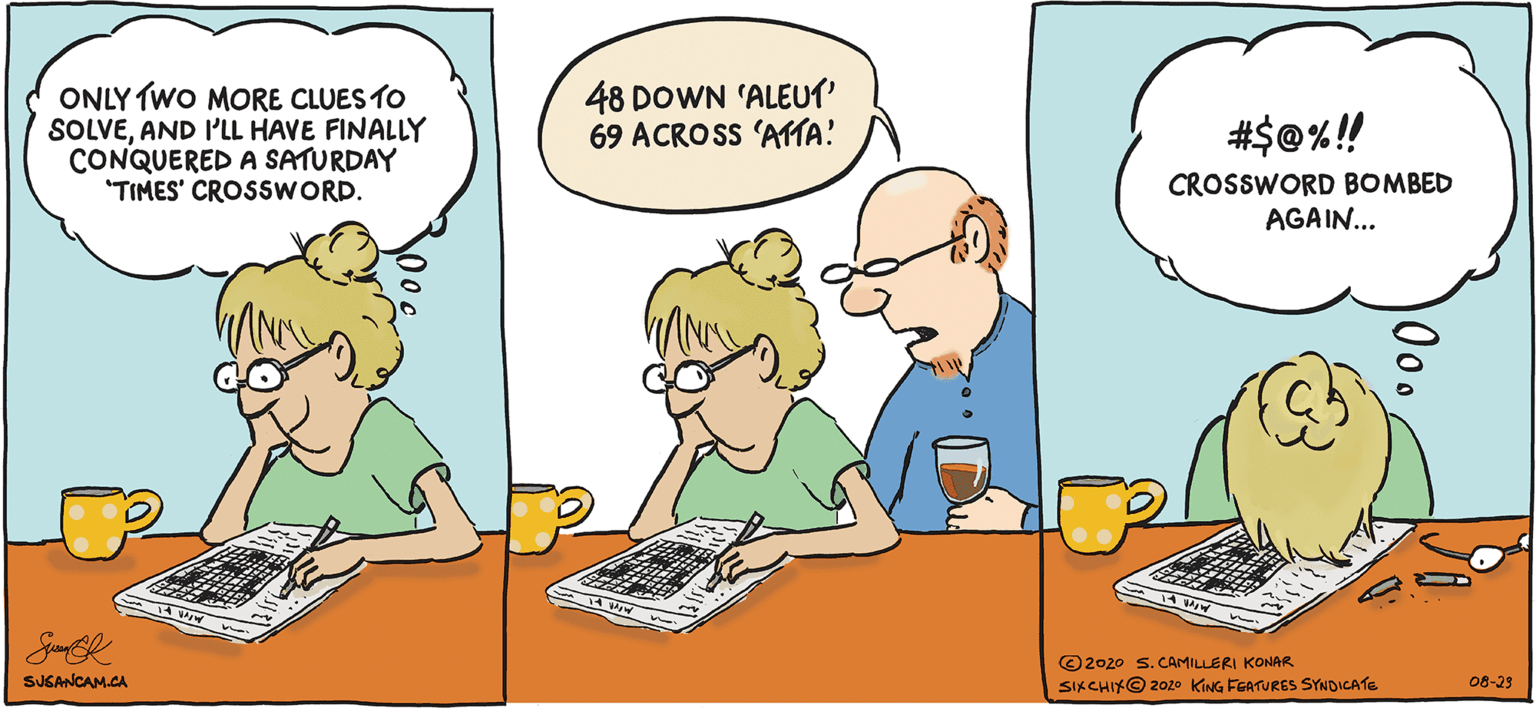 Happy OCR: ONLY TWO MORE CLUES TO SOLVEAND I'LL HAVE FINALLY CONQUERED A SATURDAY "TIMES' CROSSWORD. 48 DOWN 'ALEUT 69 ACROSS 'AMA! #$©%!! CROSSWORD BOMBED AGAIN... © 2020 S.CAMILLERI KONAR SIKCHIKO 2020 KING FEATURES SYNDICATE SUGANCAM.CA 08-23 ONLY TWO MORE CLUES TO SOLVEAND I'LL HAVE FINALLY CONQUERED A SATURDAY "TIMES' CROSSWORD. 48 DOWN 'ALEUT 69 ACROSS 'AMA! #$©%!! CROSSWORD BOMBED AGAIN... © 2020 S.CAMILLERI KONAR SIKCHIKO 2020 KING FEATURES SYNDICATE SUGANCAM.CA 08-23