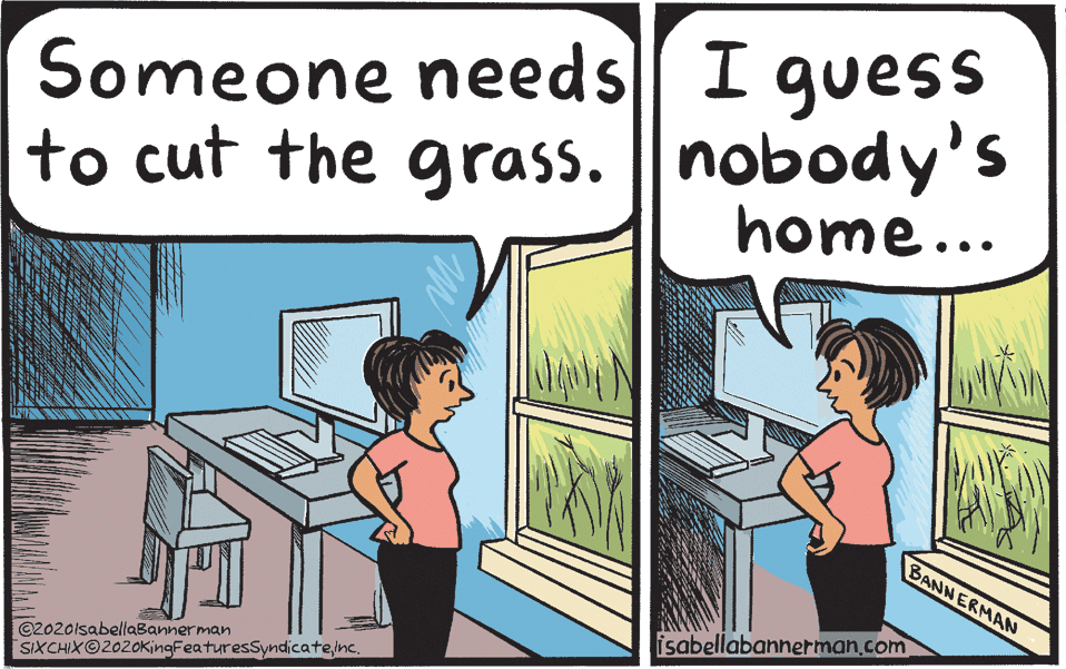 Conversation OCR: Someone needs I guess to cut the grass. || nobody's home... BANNERMAN isabellabannerman.com ©Z020lsabellaBannerman SIXCHIXO2020KingFeaturesSyndicateine. Someone needs I guess to cut the grass. || nobody's home... BANNERMAN isabellabannerman.com ©Z020lsabellaBannerman SIXCHIXO2020KingFeaturesSyndicate