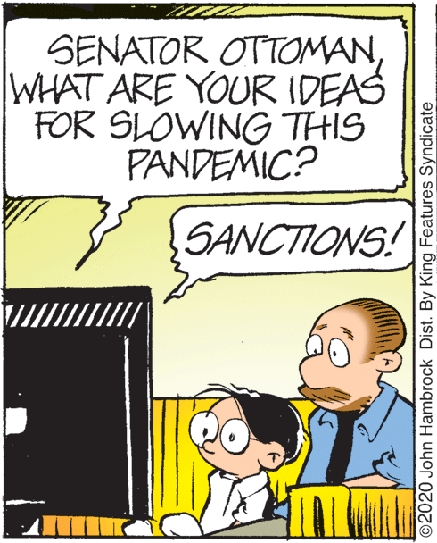 Art OCR: SENATOR OTTOMAN WHAT ARE YOUR IDEAS FOR SLOWING THIS PANDEMIC? SANCTIONS! ©2020 John Hambrock Dist. By King Features Syndicate SENATOR OTTOMAN WHAT ARE YOUR IDEAS FOR SLOWING THIS PANDEMIC? SANCTIONS! ©2020 John Hambrock Dist. By King Features Syndicate