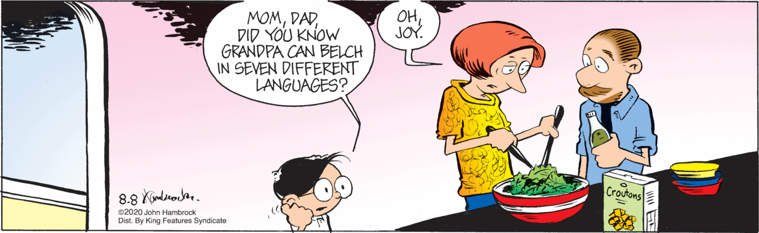 Gesture OCR: OHDID YOU KNOW GRANDPA CAN BELCH IN SEVEN DIFFERENT LANGUAGES? JOY. Croutons ©2020 John Hambrock Dist. By King Features Syndicate OHDID YOU KNOW GRANDPA CAN BELCH IN SEVEN DIFFERENT LANGUAGES? JOY. Croutons ©2020 John Hambrock Dist. By King Features Syndicate