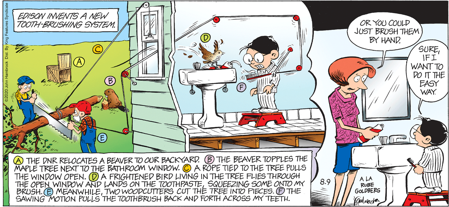 Font OCR: EDISON INVENTS A NEW TOOTH-BRUSHING SYSTEM. OR YOU COULD JUST BRUSH THEM BY HAND. SUREIFI WANT TO DO IT THE EASY WAY A THE DNR RELOCATES A BEAVER TO OUR BACKYARD. (B THE BEAVER TOPPLES THE MAPLE TREE NEXT TO THE BATHROOM WINDOW. © A ROPE TIED TO THE TREE PULLS THE WINDOW OPEN. (DA FRIGHTENED BIRD LIVING IN THE TREE FLIES THROUGH THE OPEN WINDOW AND LANDS ON THE TOOTHPASTESQUEEZING SOME ONTO MY BRUSH. E MEANWHILETWO WOODCUTTERS CUT THE TREE INTO PIECES. THE SAWING MOTION PULLS THE TOOTHBRUSH BACK AND FORTH ACROSS MY TEETH. A LA RUBE GOLDBERG 8.9 hn Hambrock Dist. By King Features Syndicate EDISON INVENTS A NEW TOOTH-BRUSHING SYSTEM. OR YOU COULD JUST BRUSH THEM BY HAND. SUREIFI WANT TO DO IT THE EASY WAY A THE DNR RELOCATES A BEAVER TO OUR BACKYARD. (B THE BEAVER TOPPLES THE MAPLE TREE NEXT TO THE BATHROOM WINDOW. © A ROPE TIED TO THE TREE PULLS THE WINDOW OPEN. (DA FRIGHTENED BIRD LIVING IN THE TREE FLIES THROUGH THE OPEN WINDOW AND LANDS ON THE TOOTHPASTESQUEEZING SOME ONTO MY BRUSH. E MEANWHILETWO WOODCUTTERS CUT THE TREE INTO PIECES. THE SAWING MOTION PULLS THE TOOTHBRUSH BACK AND FORTH ACROSS MY TEETH. A LA RUBE GOLDBERG 8.9 hn Hambrock Dist. By King Features Syndicate
