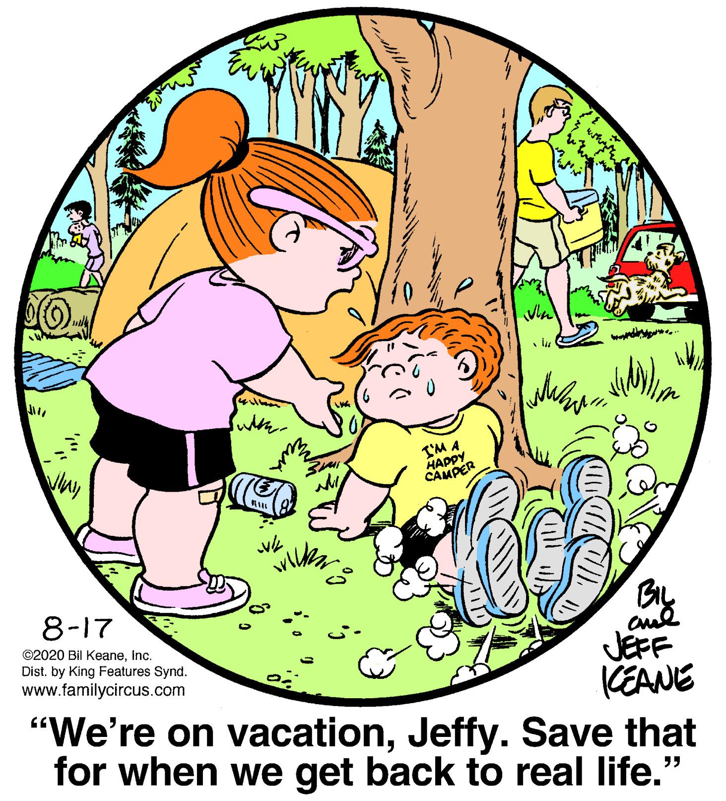 Adaptation OCR: I'M A HAPPY CAMPER SMI amsice 8-17 BIL ©2020 Bil KeaneInc. Dist. by King Features Synd. www.familycircus.com JEFF KEANE "We're on vacationJeffy. Save that for when we get back to real life." ??? I'M A HAPPY CAMPER SMI amsice 8-17 BIL ©2020 Bil KeaneInc. Dist. by King Features Synd. www.familycircus.com JEFF KEANE "We're on vacationJeffy. Save that for when we get back to real life." ? ??