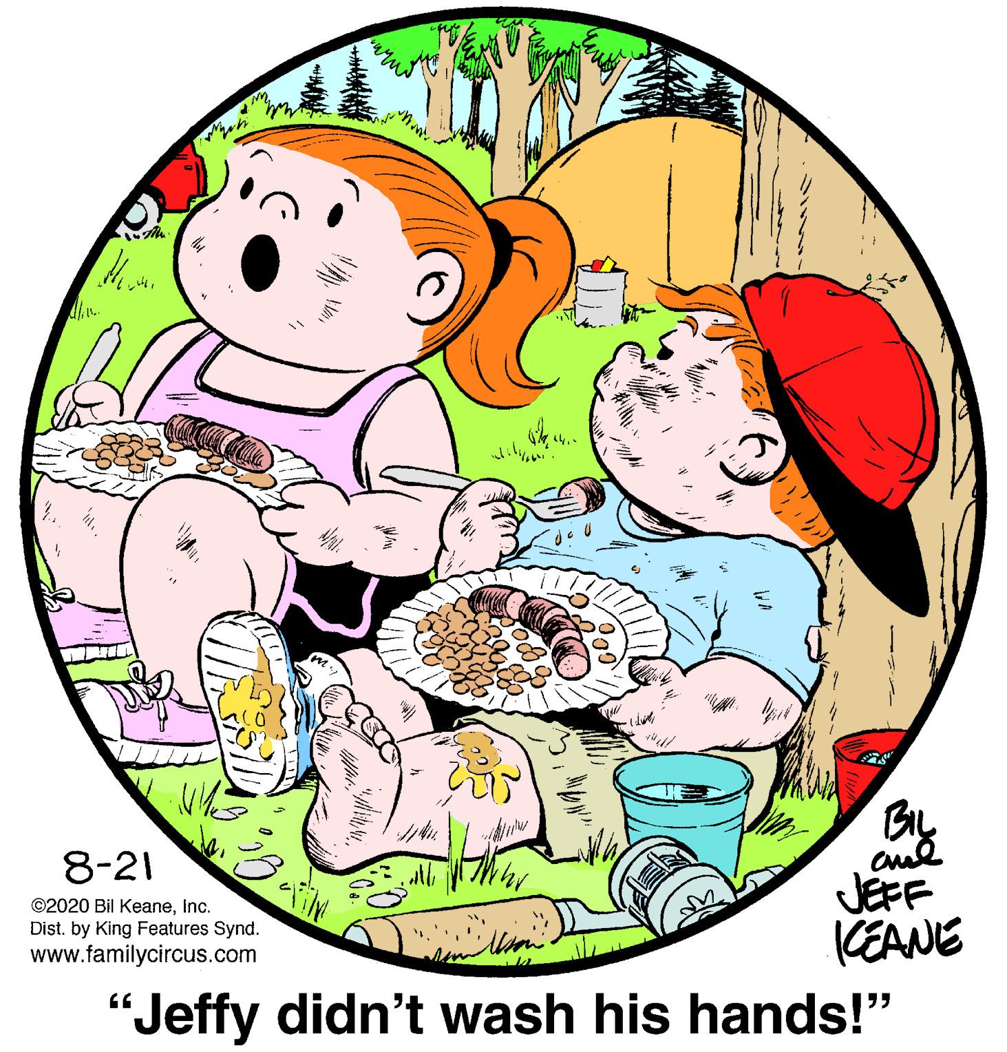 Art OCR: By 8-21 ©2020 Bil Keaneinc. Dist. by King Features Synd. www.familycircus.com JEFF (EANE "Jeffy didn't wash his hands!" By 8-21 ©2020 Bil Keaneinc. Dist. by King Features Synd. www.familycircus.com JEFF (EANE "Jeffy didn't wash his hands!"