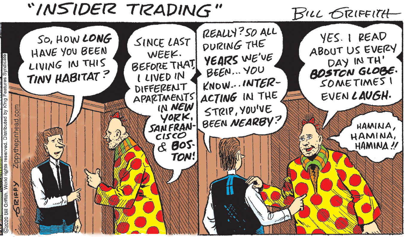 Parallel OCR: "INSIDER TRADING" BLL 6RIFFITH SOHOW LONG HAVE YOU BEEN LIVING IN THIS TINY HABITAT? REALLY? SO ALL DURING THE SINCE LAST YES. I READ ABOUT US EVERY DAY IN TH' BOSTON GLOBE. SOMETIMES I EVEN LAUGH. WEEK. BEFORE THAT YEARS WE'VE I LIVED IN DIFFERENT APARTMENTS ACTING IN THE IN NEW YORKYOU'VE SAN FRAN- BEEN NEARBY? CISCO BEEN... YOU KNOW... INTER- & BoS- TON! HAMINA HAMINAHAMINA ! C2020 Bill Griffith. World rights reserved. Distributed by King Features Syndicate GRIFFY Zippythepinhead.com "INSIDER TRADING" BLL 6RIFFITH SOHOW LONG HAVE YOU BEEN LIVING IN THIS TINY HABITAT? REALLY? SO ALL DURING THE SINCE LAST YES. I READ ABOUT US EVERY DAY IN TH' BOSTON GLOBE. SOMETIMES I EVEN LAUGH. WEEK. BEFORE THAT YEARS WE'VE I LIVED IN DIFFERENT APARTMENTS ACTING IN THE IN NEW YORKYOU'VE SAN FRAN- BEEN NEARBY? CISCO BEEN... YOU KNOW... INTER- & BoS- TON! HAMINA HAMINAHAMINA ! C2020 Bill Griffith. World rights reserved. Distributed by King Features Syndicate GRIFFY Zippythepinhead.com