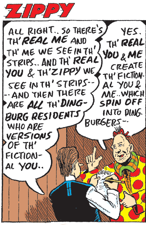 Handwriting OCR: ZIPPY ALL RIGHT. 50 THERE'S TH'REAL ME AND TH' ME WE SEE IN TH STRIPS.. AND TH REAL YOU & TH'ZIPPY WE SEE IN TH'STRIPS-- -AND THEN THERE ARE ALL TH'DING- BURG RESIDENTS WHO ARE VERSIONS OF TH' FICTION- AL YOU.. YES. TH' REAL You &ME CREATE TH' FICTION AL YOU& ME.WHICH SPIN ÖFF INTO DING BURGERS- ZIPPY ALL RIGHT. 50 THERE'S TH'REAL ME AND TH' ME WE SEE IN TH STRIPS.. AND TH REAL YOU & TH'ZIPPY WE SEE IN TH'STRIPS-- -AND THEN THERE ARE ALL TH'DING- BURG RESIDENTS WHO ARE VERSIONS OF TH' FICTION- AL YOU.. YES. TH' REAL You &ME CREATE TH' FICTION AL YOU& ME.WHICH SPIN ÖFF INTO DING BURGERS-