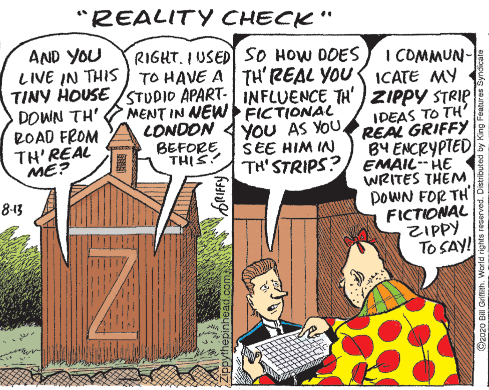 Drawing OCR: "REALITY CHECK" AND YOU LIVE IN THIS TINY HOUSE /STUDIO APART- INFLUENCE TH' ZIPPY STRIP DOWN TH' ROAD FROM TH'REAL RIGHT. I USEDI SO HOW DOES TO HAVE A TH' REAL YOU ICATE MY I COMMUN- MENT IN NEW FICTIONAL LONDON BEFORE THIS IDEAS TO TH' REAL GRIFFY B4 ENCRYPTED TH'STRIPS?/ EMAIL--HE WRITES THEM DOWN FOR TH FICTIONAL ZIPPY TO SAY! YOU AS YOUSEE HIM IN ME? 8-13 epinhead.com©2020 Bill Griffith. World rights reserved. Distributed by King Features Syndicate "REALITY CHECK" AND YOU LIVE IN THIS TINY HOUSE /STUDIO APART- INFLUENCE TH' ZIPPY STRIP DOWN TH' ROAD FROM TH'REAL RIGHT. I USEDI SO HOW DOES TO HAVE A TH' REAL YOU ICATE MY I COMMUN- MENT IN NEW FICTIONAL LONDON BEFORE THIS IDEAS TO TH' REAL GRIFFY B4 ENCRYPTED TH'STRIPS?/ EMAIL--HE WRITES THEM DOWN FOR TH FICTIONAL ZIPPY TO SAY! YOU AS YOUSEE HIM IN ME? 8-13 epinhead.com©2020 Bill Griffith. World rights reserved. Distributed by King Features Syndicate