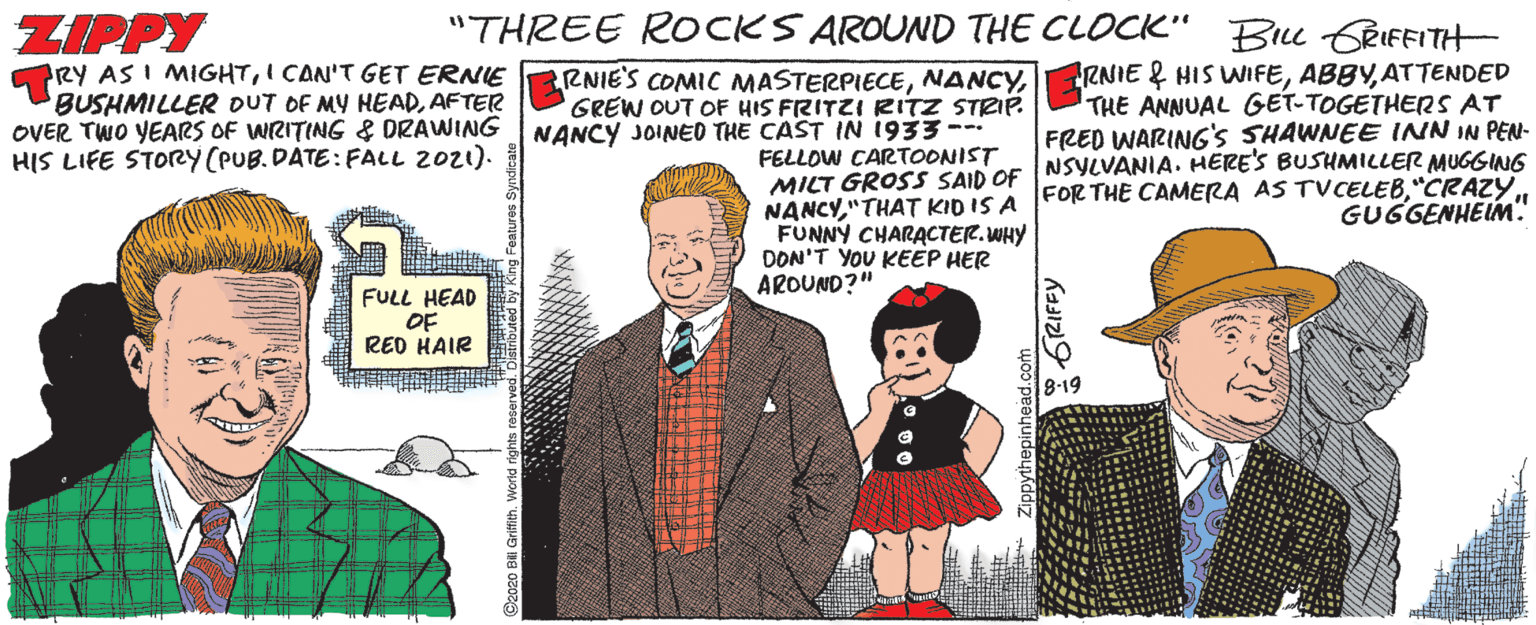 Conversation OCR: "THREE ROCKS AROUND THE CLOCK" Bu GRIFFITH ZIPPY PRY AS I MIGHTI CAN'T GET ERNIE BUSHMILLER DUT OF MY HEADAFTER OVER TWO YEARS OF WIRITING & DRAWING HIS LIFE STORY (PUB.DATE: FALL 2021). RNIE & HIS WIFEATTENDED THE ANNUAL GET-TOGETHERS AT FRED WARING's SHAWNEE INN IN PEN- RNIE'S COMIC MASTERPIECEGREW OUT OF HIS FRITZI RITZ STRIË NANCY JOINED THE CAST IN 1933-- FELLOW CARTOONIST MILT GROSS SAID OF NSYLVANIA. HERES BUSHMILLER MUGGINS NANCY"CRAZY. FUNNY CHARACTER.WHY DON'T YOU KEEP HER AROUND?" GUGGENHEIM" FULL HEAD OF RED HAIR 8-19 C2o20 B Gri GRIFFY "THREE ROCKS AROUND THE CLOCK" Bu GRIFFITH ZIPPY PRY AS I MIGHTI CAN'T GET ERNIE BUSHMILLER DUT OF MY HEADAFTER OVER TWO YEARS OF WIRITING & DRAWING HIS LIFE STORY (PUB.DATE: FALL 2021). RNIE & HIS WIFEATTENDED THE ANNUAL GET-TOGETHERS AT FRED WARING's SHAWNEE INN IN PEN- RNIE'S COMIC MASTERPIECEGREW OUT OF HIS FRITZI RITZ STRIË NANCY JOINED THE CAST IN 1933-- FELLOW CARTOONIST MILT GROSS SAID OF NSYLVANIA. HERES BUSHMILLER MUGGINS NANCY"THAT KID IS A FOR THE CAMERA AS TVCELEB"CRAZY. FUNNY CHARACTER.WHY DON'T YOU KEEP HER AROUND?" GUGGENHEIM" FULL HEAD OF RED HAIR 8-19 C2o20 B Gri GRIFFY