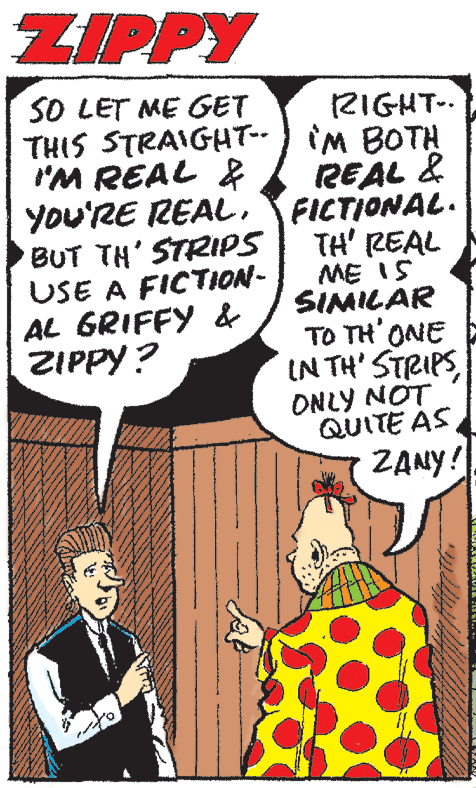 Fictional character OCR: ZIPPY SO LET ME GET 2IGHT-. THIS STRAIGHT-) iM BOTH REAL & FICTIONAL. TH' REAL ME I5 SIMILAR TO TH' ONE IN TH' STRIPS ONLY NOT QUITE AS ZANY! IM REAL & You'RE REALBUT TH' STRIPS USE A FICTION- AL GRIFFY & ZIPPY ? ZIPPY SO LET ME GET 2IGHT-. THIS STRAIGHT-) iM BOTH REAL & FICTIONAL. TH' REAL ME I5 SIMILAR TO TH' ONE IN TH' STRIPS ONLY NOT QUITE AS ZANY! IM REAL & You'RE REALBUT TH' STRIPS USE A FICTION- AL GRIFFY & ZIPPY ?