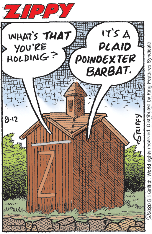 Poster OCR: ZIPPY IT'S A WHAT'S THAT YOU'RE HOLDING? PLAID POINDEXTER BARBAT. 8.12 ©2020 Bill Griffith. World rights reserved. Distributed by King Features Syndicate ZIPPY IT'S A WHAT'S THAT YOU'RE HOLDING? PLAID POINDEXTER BARBAT. 8.12 ©2020 Bill Griffith. World rights reserved. Distributed by King Features Syndicate