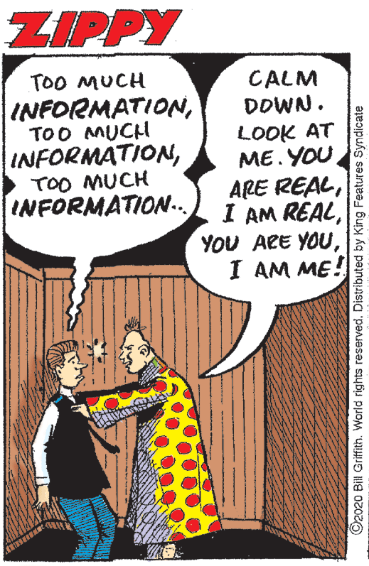Parallel OCR: ZIPPY TOO MUCH CALM DOWN. INFORMATIONTOO AMUCH INFORMATIONLOOK AT ME. YOU ARE REALI AM ME! TOO MUCH INFORMATION.. O2020 Bill Griffith. World rights reservedDistributed by King Features Syndicate ZIPPY TOO MUCH CALM DOWN. INFORMATIONTOO AMUCH INFORMATIONLOOK AT ME. YOU ARE REALI AM REALYOU ARE YOUI AM ME! TOO MUCH INFORMATION.. O2020 Bill Griffith. World rights reservedDistributed by King Features Syndicate