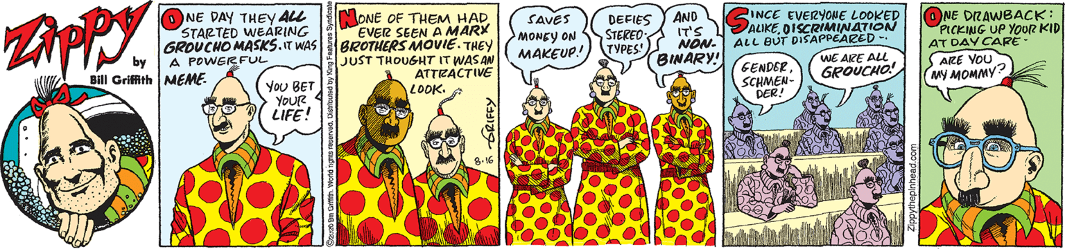 Comic book OCR: O NE DAY THEY ALL STARTED WEARING GROUCHO MASKS.IT WAS by MONE OF THEM HAD EVER SEEN A MARX BROTHERS MOVIE. THEY JUST THOUGHT IT WASAN ATTRACTIVE LOOK. A SAVES MONEY ON MAKEUP! INCE EVERYONE LOOKED ALIKEOISCRIMINATION ALL BUT DISAPPEARED WE ARE ALL GROUCHO! DEFIES STEREO (TYPES!) AND IT'S NON. BINARY! ONE DRAWBACK: PICKING UP YOUR KID AT DAY CARE - S ARE YOU MY MOMMY? A POWERFUL Griffith MEME. YoU BET YoUR 4 LIFE! GENDER SCHMEN- DER! O NE DAY THEY ALL STARTED WEARING GROUCHO MASKS.IT WAS by MONE OF THEM HAD EVER SEEN A MARX BROTHERS MOVIE. THEY JUST THOUGHT IT WASAN ATTRACTIVE LOOK. A SAVES MONEY ON MAKEUP! INCE EVERYONE LOOKED ALIKEOISCRIMINATION ALL BUT DISAPPEARED WE ARE ALL GROUCHO! DEFIES STEREO (TYPES!) AND IT'S NON. BINARY! ONE DRAWBACK: PICKING UP YOUR KID AT DAY CARE - S ARE YOU MY MOMMY? A POWERFUL Griffith MEME. YoU BET YoUR 4 LIFE! GENDER SCHMEN- DER!