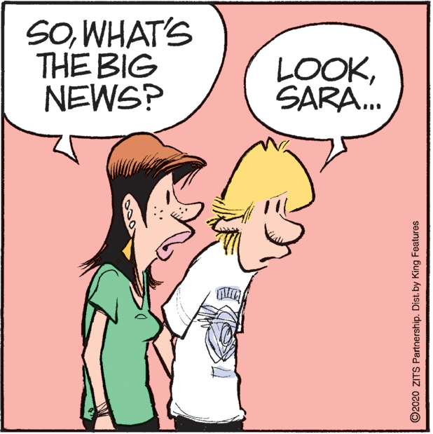 Humour OCR: SOWHAT'S THE BIG NEWS? LOOKSARA. ©2020 ZITS Partnership. Dist. by King Features SOWHAT'S THE BIG NEWS? LOOKSARA. ©2020 ZITS Partnership. Dist. by King Features