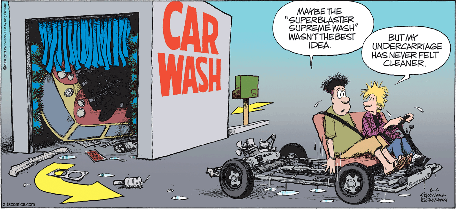 Art OCR: CAR MAKBE THE "SUPERBLASTER SUPREME WASH" WASN'T THE BEST IDEA. BUT MY UNDERCARRIAGE HAS NEVER FELT CLEANER. WASH 8-16 ROMON zitscomics.com CAR MAKBE THE "SUPERBLASTER SUPREME WASH" WASN'T THE BEST IDEA. BUT MY UNDERCARRIAGE HAS NEVER FELT CLEANER. WASH 8-16 ROMON zitscomics.com