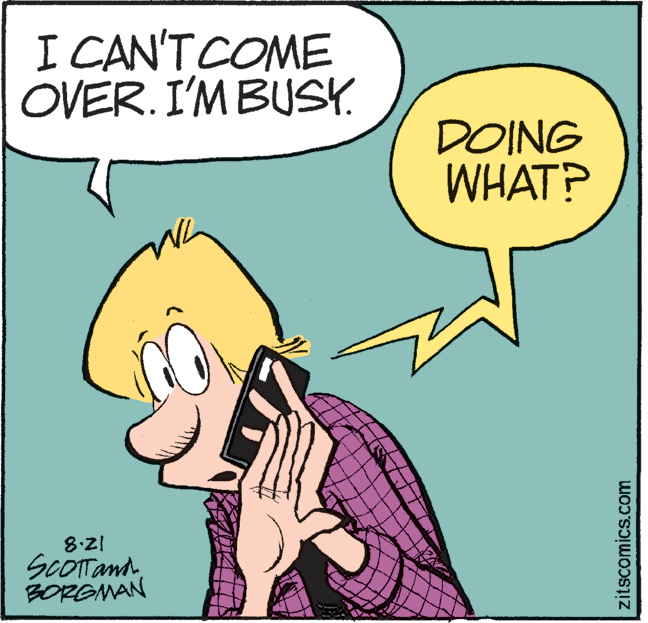 Art OCR: I CAN'TCOME OVER. I'M BUSY. DOING WHAT? 8:21 ScOTTandBORGMAN zitscomics.com I CAN'TCOME OVER. I'M BUSY. DOING WHAT? 8:21 ScOTTandBORGMAN zitscomics.com
