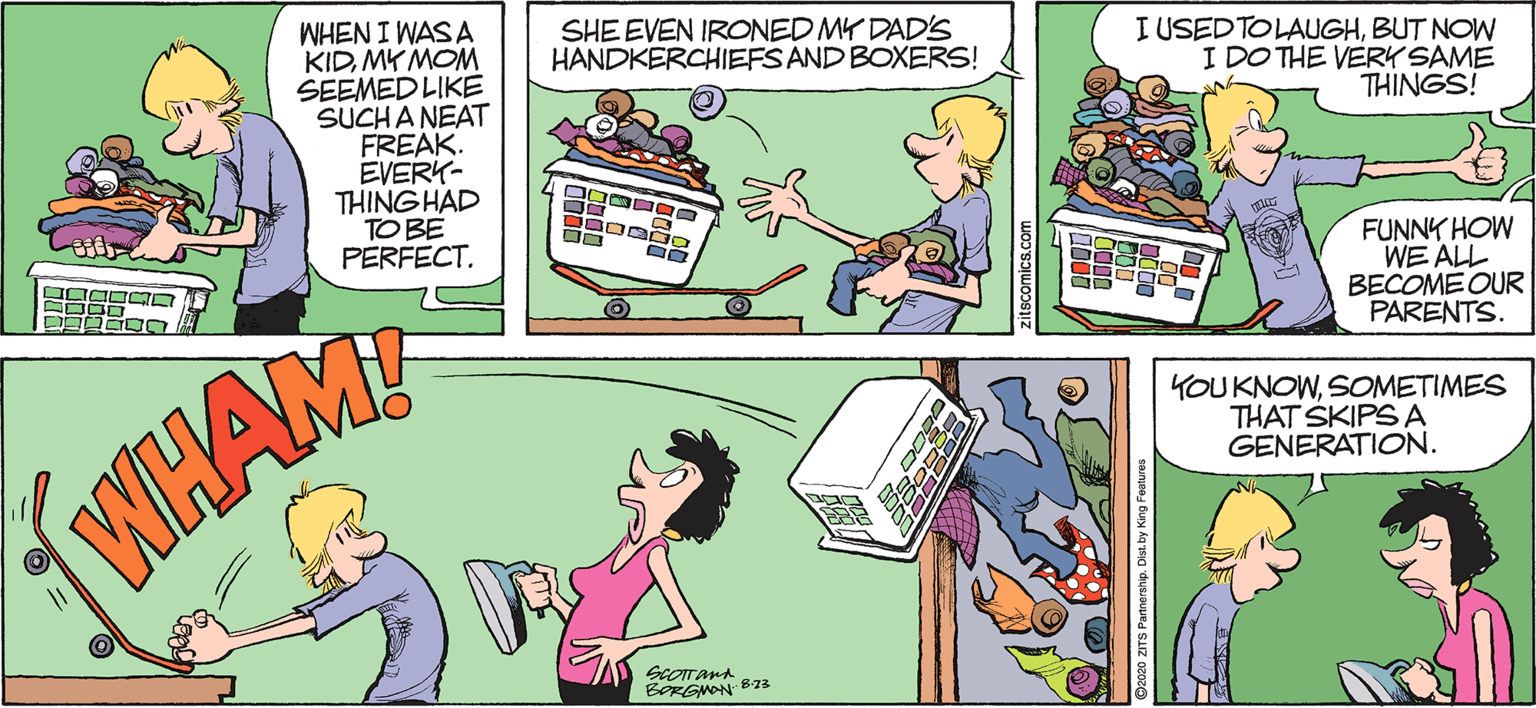 Illustration OCR: SHE EVEN IRONED MY DAD'S HANDKERCHIEFSAND BOXERS! I USED TOLAUGHBUT NOW I DO THE VERK SAME THINGS! WHEN I WAS A KIDMK MOM SEEMED LIKE SUCHA NEAT FREAK. EVERK- THING HAD TO BE PERFECT. FUNNY HOW WE ALL BECOME OUR PARENTS. OIO OCICT YOUKNOWSOMETIMES THAT SKIPS A GENERATION. BORGWON B73 SHE EVEN IRONED MY DAD'S HANDKERCHIEFSAND BOXERS! I USED TOLAUGHBUT NOW I DO THE VERK SAME THINGS! WHEN I WAS A KIDMK MOM SEEMED LIKE SUCHA NEAT FREAK. EVERK- THING HAD TO BE PERFECT. FUNNY HOW WE ALL BECOME OUR PARENTS. OIO OCICT YOUKNOWSOMETIMES THAT SKIPS A GENERATION. BORGWON B73