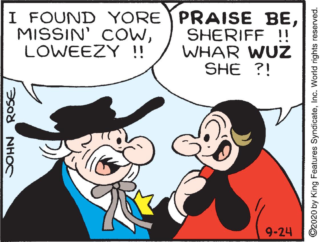 Mammal OCR: I FOUND YORE MISSIN' COWLOWEEZY !! PRAISE BESHERIFF !! WHAR WUZ SHE ?! 9-24 NHOC ROSE ©2020 by King Features SyndicateInc. World rights reserved. I FOUND YORE MISSIN' COWLOWEEZY !! PRAISE BESHERIFF !! WHAR WUZ SHE ?! 9-24 NHOC ROSE ©2020 by King Features SyndicateInc. World rights reserved.