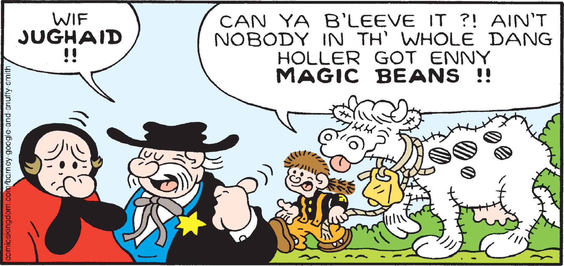 Font OCR: WIF JUGHAID !! CAN YA B'LEEVE IT ?! AIN'T NOBODY IN TH' WHOLE DANG HOLLER GOT ENNY MAGIC BEANS !! comicskingdom.com/barney-google-and-snuffy-smith WIF JUGHAID !! CAN YA B'LEEVE IT ?! AIN'T NOBODY IN TH' WHOLE DANG HOLLER GOT ENNY MAGIC BEANS !! comicskingdom.com/barney-google-and-snuffy-smith