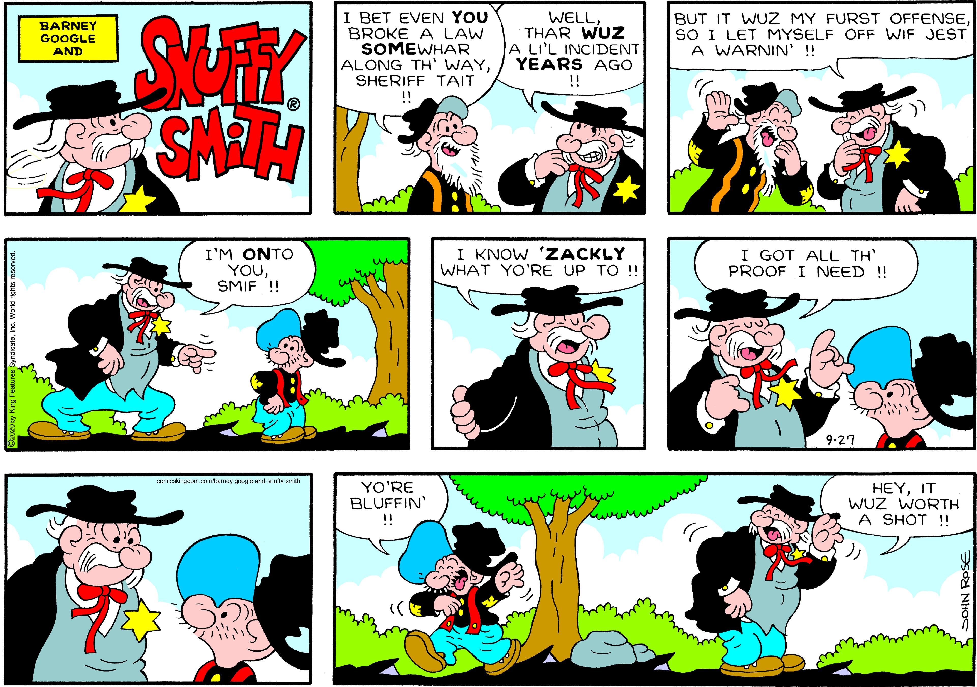 Organism OCR: I BET EVEN YOU BROKE A LAW SOMEWHAR ALONG TH' WAYSHERIFF TAIT !! BARNEY GOOGLE AND WELLTHAR WUZ A LI'L INCIDENT YEARS AGO BUT IT WUZ MY FURST OFFENSESO I LET MYSELF OFF WIF JEST A WARNIN' !! !! I'M ONTO YOUSMIF ! I KNOW 'ZACKLY WHAT YO'RE UP TO !! I GOT ALL TH' PROOF I NEED ! 9-27 comicakingdom comtemey-googe and arutly-emith YO'RE BLUFFIN' !! HEYIT WUZ WORTH A SHOT !! atoInc. World rights r SOHN ROSE I BET EVEN YOU BROKE A LAW SOMEWHAR ALONG TH' WAYSHERIFF TAIT !! BARNEY GOOGLE AND WELLTHAR WUZ A LI'L INCIDENT YEARS AGO BUT IT WUZ MY FURST OFFENSESO I LET MYSELF OFF WIF JEST A WARNIN' !! !! I'M ONTO YOUSMIF ! I KNOW 'ZACKLY WHAT YO'RE UP TO !! I GOT ALL TH' PROOF I NEED ! 9-27 comicakingdom comtemey-googe and arutly-emith YO'RE BLUFFIN' !! HEYIT WUZ WORTH A SHOT !! atoInc. World rights r SOHN ROSE