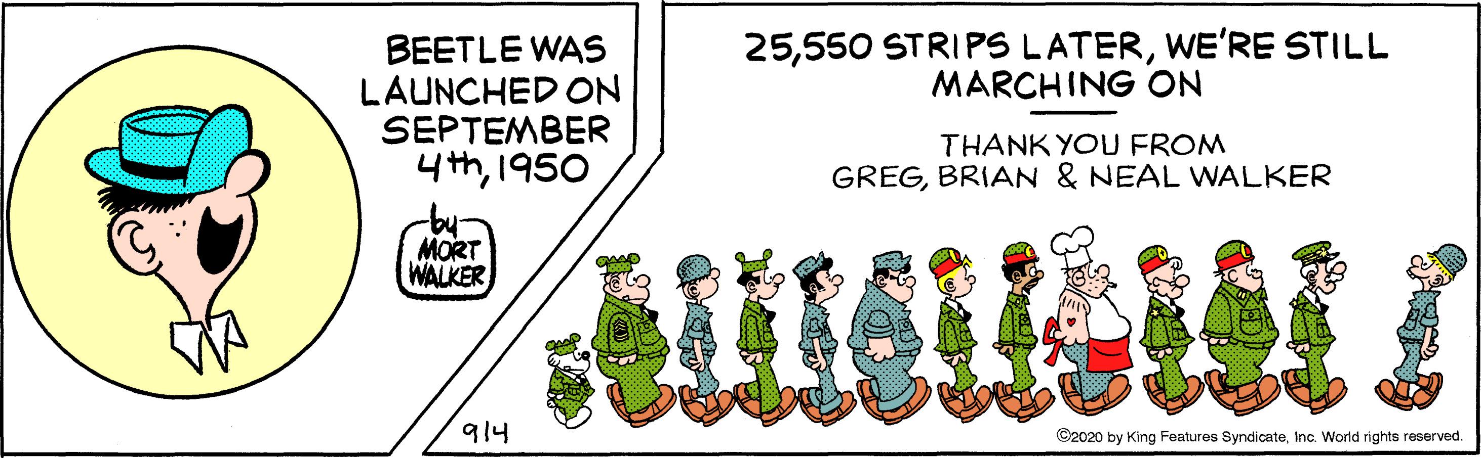 Cartoon OCR: 25WE'RE STILL MARCHING ON BEETLE WAS LAUNCHED ON SEPTEMBER 4th1950 THANK YOU FROM GREGBRIAN & NEAL WALKER MORT WALKER 914 ©2020 by King Features SyndicateInc. World rights reserved. 25550 STRIPS LATERWE'RE STILL MARCHING ON BEETLE WAS LAUNCHED ON SEPTEMBER 4th1950 THANK YOU FROM GREGBRIAN & NEAL WALKER MORT WALKER 914 ©2020 by King Features SyndicateInc. World rights reserved.
