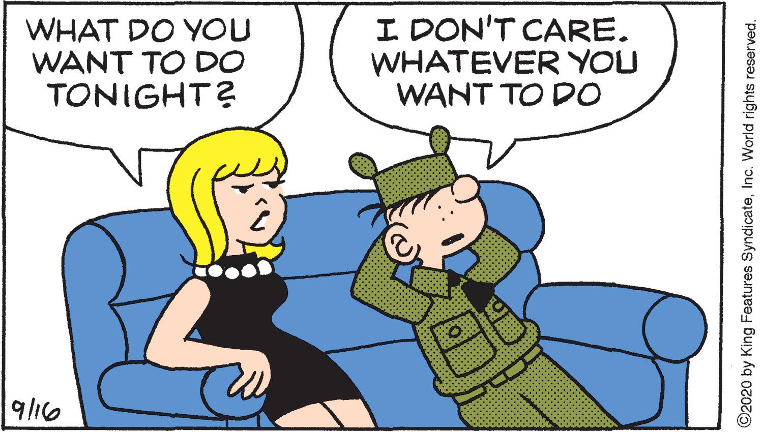 Animated cartoon OCR: WHAT DO YOU WANT TO DO TONIGHT? I DON'T CARE. WHATEVER YOU WANT TO DO 9l16 ©2020 by King Features SyndicateInc. World rights reserved. WHAT DO YOU WANT TO DO TONIGHT? I DON'T CARE. WHATEVER YOU WANT TO DO 9l16 ©2020 by King Features SyndicateInc. World rights reserved.