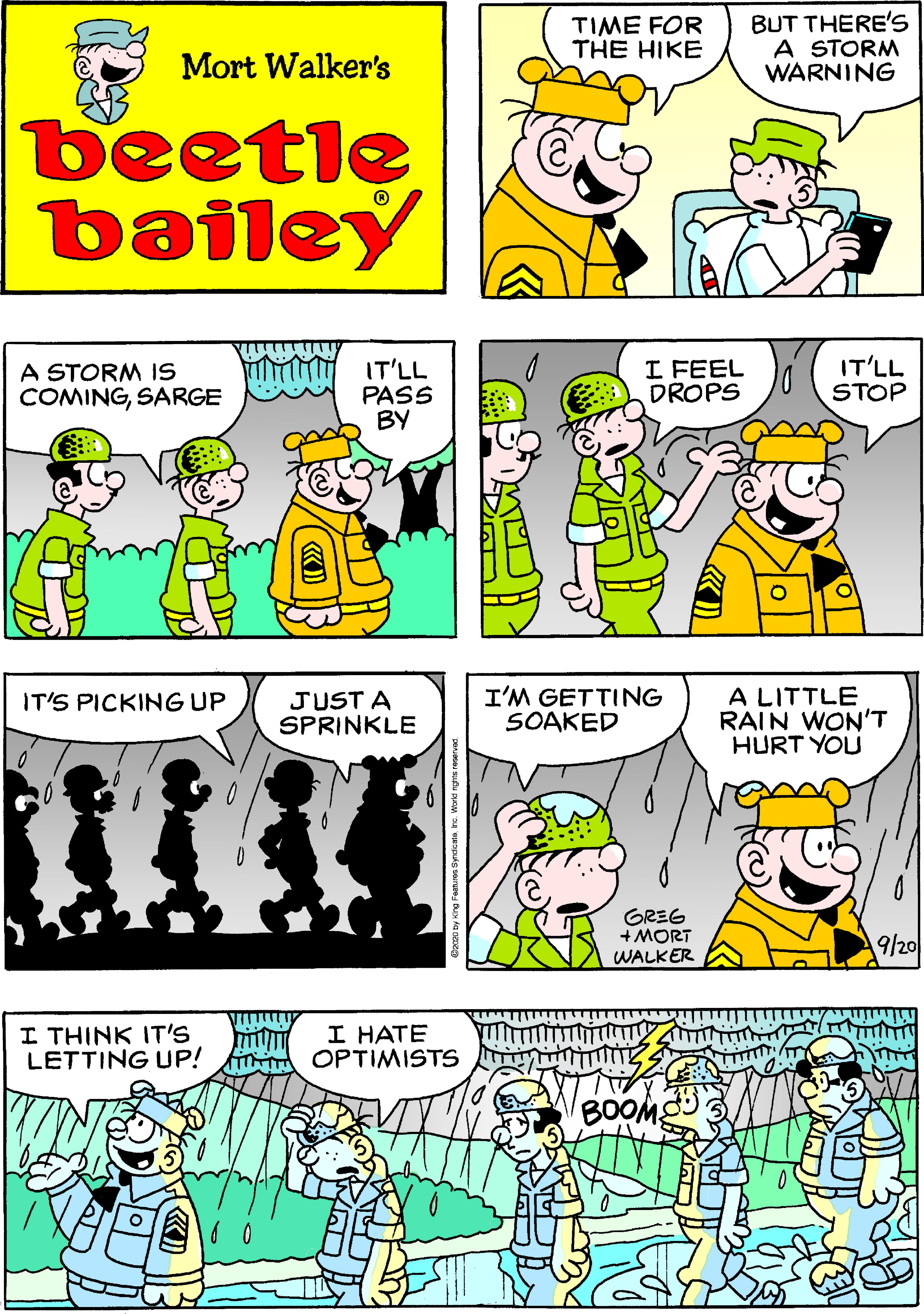 Comic book OCR: TIME FOR THE HIKE BUT THERE's A STORM WARNING Mort Walker's beetle bailey A STORM IS COMINGSARGE Mlii IT'LL PASS BY I FEEL DROPS IT'LL STOP JUST A SPRINKLE I'M GETTING SOAKED A LITTLE RAIN WON'T HURT YOU IT'S PICKING UP GREG +MORT WALKER 9/20 I THINK IT'S LETTING UP! i OPTIMISTS I HATE BOOM TIME FOR THE HIKE BUT THERE's A STORM WARNING Mort Walker's beetle bailey A STORM IS COMINGSARGE Mlii IT'LL PASS BY I FEEL DROPS IT'LL STOP JUST A SPRINKLE I'M GETTING SOAKED A LITTLE RAIN WON'T HURT YOU IT'S PICKING UP GREG +MORT WALKER 9/20 I THINK IT'S LETTING UP! i OPTIMISTS I HATE BOOM