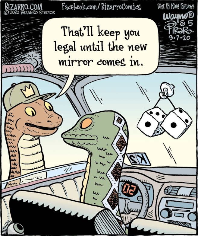 Humour OCR: BIZARRO.COM ©2020 BIZARRO STUDIOS Fadebook.com/ BizarroComics Dist Y King Features WaynoB & 5 That'll keep you legal until the new mirror comes in. 9.7.20 www ww w ww BIZARRO.COM ©2020 BIZARRO STUDIOS Fadebook.com/ BizarroComics Dist Y King Features WaynoB & 5 That'll keep you legal until the new mirror comes in. 9.7.20 www ww w ww