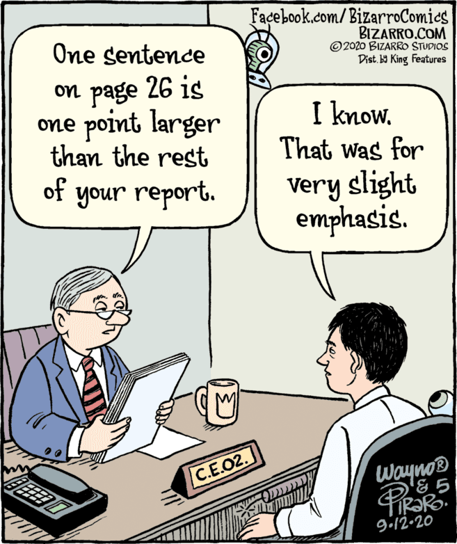 Conversation OCR: Facebook.com/BizarroComics BIZARRO.COM ©2020 BIZARRO STUDIOS Dist. b9 King Features One sentence on page 26 is one point larger than the rest of I know. That was for Very slight emphasis. your report. C.E.02. Wayno® gi12•20 Facebook.com/BizarroComics BIZARRO.COM ©2020 BIZARRO STUDIOS Dist. b9 King Features One sentence on page 26 is one point larger than the rest of I know. That was for Very slight emphasis. your report. C.E.02. Wayno® gi12•20