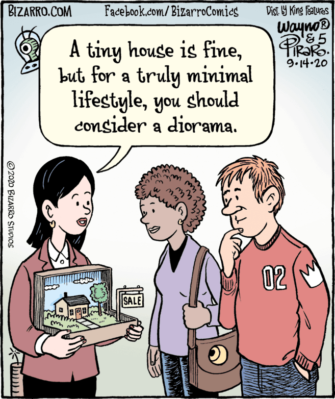 Fiction OCR: BIZARRO.COM Dist. Y King Featuras Wayno® '&5 PIRORO Facebook.com/BizarroComies A tiny house is finebut for a truly minimal lifestyleyou should consider a diorama. 9.14.20 02 SALE ©2020 BIZARRO STUDIOS BIZARRO.COM Dist. Y King Featuras Wayno® '&5 PIRORO Facebook.com/BizarroComies A tiny house is finebut for a truly minimal lifestyleyou should consider a diorama. 9.14.20 02 SALE ©2020 BIZARRO STUDIOS