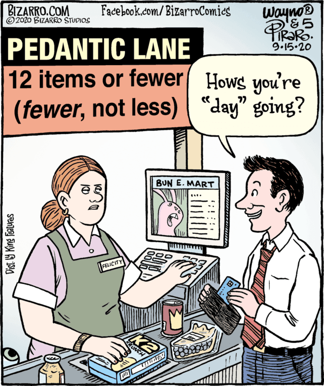 Parallel OCR: Wayno® '&5 TIRORO. 9.15.20 BIZARRO.COM ©2020 BIZARRO STUDIOS Facebook.com/BizarroComics PEDANTIC LANE 12 items or fewer Hows you're (fewernot less) “day" going? BUN E. MART FELICITY KRUNCH TITT Dist. Y King Features Wayno® '&5 TIRORO. 9.15.20 BIZARRO.COM ©2020 BIZARRO STUDIOS Facebook.com/BizarroComics PEDANTIC LANE 12 items or fewer Hows you're (fewernot less) “day" going? BUN E. MART FELICITY KRUNCH TITT Dist. Y King Features