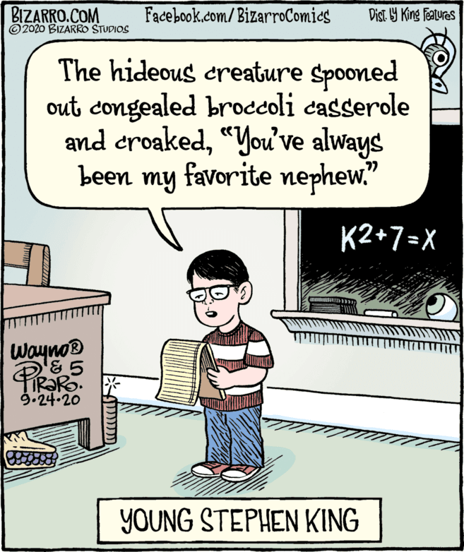 Humour OCR: BIZARRO.COM ©2020 BIZARRO STUDIOS Facebook.com/BizarroComies Dist Y King features The hideous creature Spooned out congealed broccoli casserole and croaked“You've always been my favorite nephew." K2+7=X Wayno® TR?RO. 9.24.20 YOUNG STEPHEN KING BIZARRO.COM ©2020 BIZARRO STUDIOS Facebook.com/BizarroComies Dist Y King features The hideous creature Spooned out congealed broccoli casserole and croaked“You've always been my favorite nephew." K2+7=X Wayno® TR?RO. 9.24.20 YOUNG STEPHEN KING