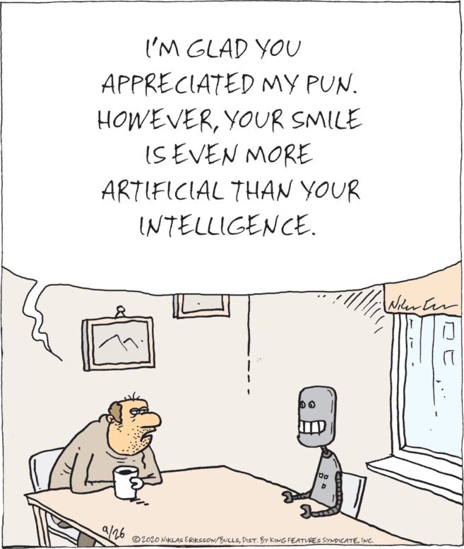 Illustration OCR: 'M GLAD YOU APPRECIATED MY PUN. HOWEVERYOUR SMILE ISEVEN MORE ARTIFICIAL THAN YOUR INTELLIGENCE. Niler er /26 © 202O NIKLAS ERIKSSON/BULLSINC 'M GLAD YOU APPRECIATED MY PUN. HOWEVERYOUR SMILE ISEVEN MORE ARTIFICIAL THAN YOUR INTELLIGENCE. Niler er /26 © 202O NIKLAS ERIKSSON/BULLSDIST. BY KING FEATURES SYNDICATE