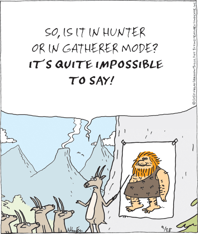 Parallel OCR: SOIS IT IN HUNTER OR IN GATHERER MODE? IT'S QUITE IMPOSSIBLE TO SAY! 9/28 © 2020 NIKLASERIKSSON/BULLSINC SOIS IT IN HUNTER OR IN GATHERER MODE? IT'S QUITE IMPOSSIBLE TO SAY! 9/28 © 2020 NIKLASERIKSSON/BULLSDIST. BY KING FEATURES SYNDICATE