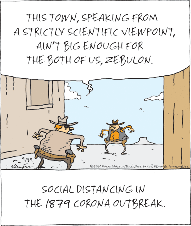 Art OCR: THIS TOWNSPEAKING FROM A STRICTLY SCIENTIFIC VIEWPOINTAIN'T BIG ENOUGH FOR THE BOTH OF USZEBULON. © 2020 NIKLAS ERIKSSON/BULLSINC. SOCIAL DISTANCING IN THE 1879 CORONA OUTBREAK. THIS TOWNSPEAKING FROM A STRICTLY SCIENTIFIC VIEWPOINTAIN'T BIG ENOUGH FOR THE BOTH OF USZEBULON. © 2020 NIKLAS ERIKSSON/BULLSDiST. BY KING FEATVRES SYNDICATEINC. SOCIAL DISTANCING IN THE 1879 CORONA OUTBREAK.