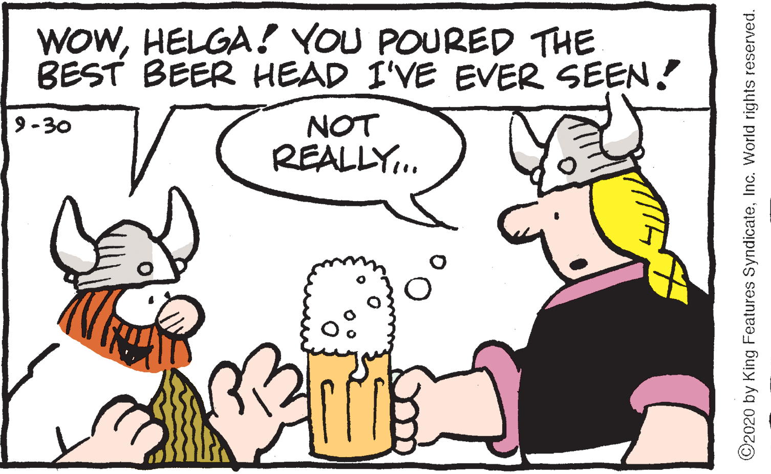 Humour OCR: WOWHELGA! YOU POURED THE BEST BEER HEAD I'VE EVER SEEN ! NOT REALLY.. 9-30 ©2020 by King Features SyndicateInc. World rights reserved. WOWHELGA! YOU POURED THE BEST BEER HEAD I'VE EVER SEEN ! NOT REALLY.. 9-30 ©2020 by King Features SyndicateInc. World rights reserved.
