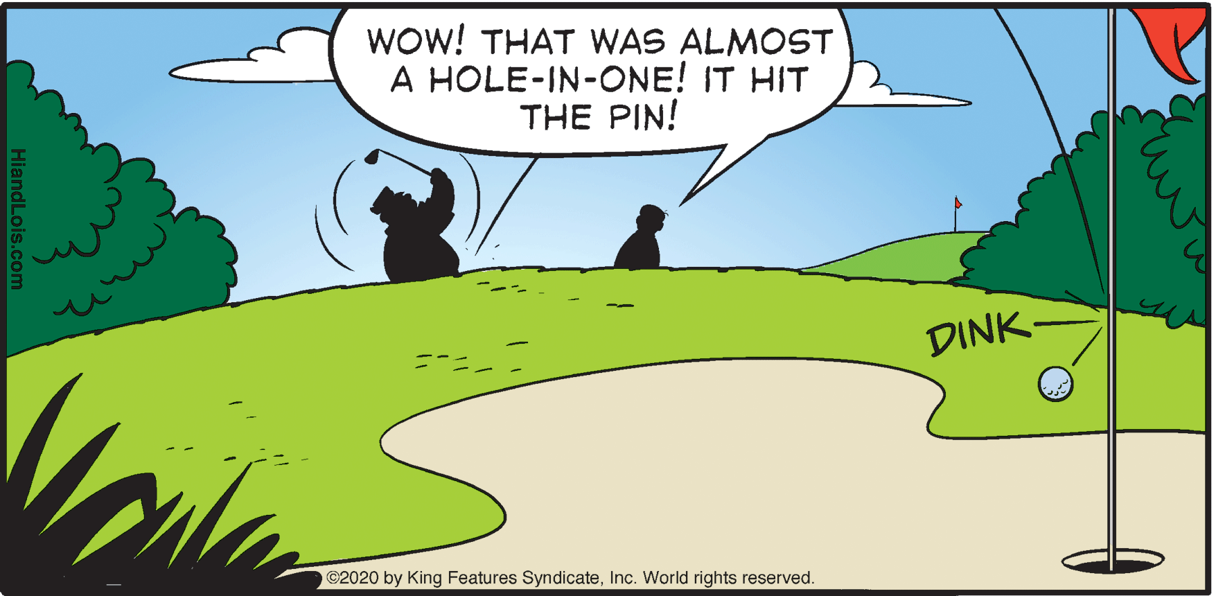 Terrestrial plant OCR: Wow! THAT WAS ALMOST A HOLE-IN-ONE! IT HIT THE PIN! DINK- C2020 by King Features SyndicateInc. World rights reserved. HiandLois.c Wow! THAT WAS ALMOST A HOLE-IN-ONE! IT HIT THE PIN! DINK- C2020 by King Features SyndicateInc. World rights reserved. HiandLois.c
