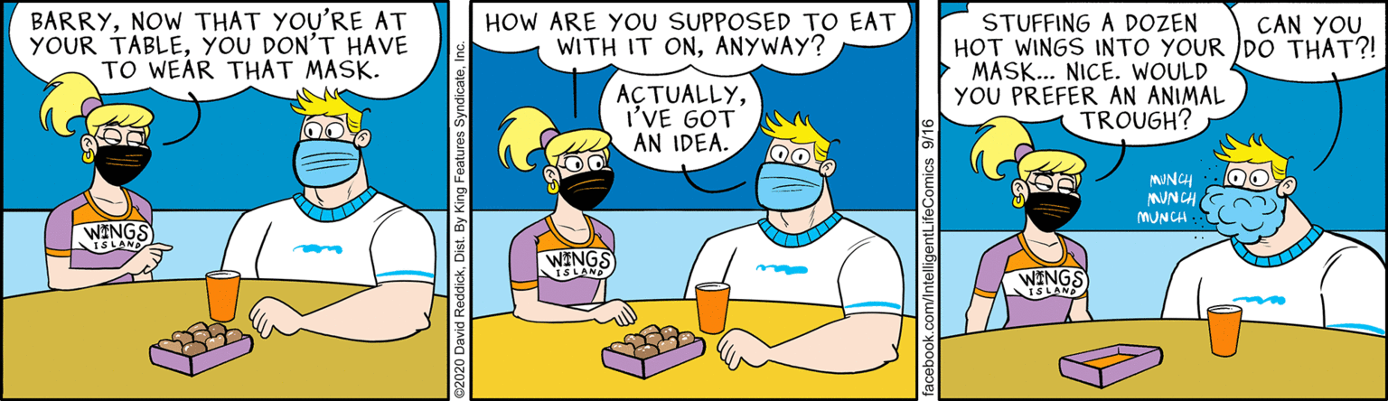 Conversation OCR: BARRYNOW THAT YOU'RE AT YOUR TABLEYOU DON'T HAVE TO WEAR THAT MASK. HOW ARE YOU SUPPOSED TO EAT WITH IT ONANYWAY? STUFFING A DOZEN HOT WINGS INTO YOUR DO THAT?! MASK... NICE. WOULD YOU PREFER AN ANIMAL CAN YOU AÇTUALLYI'VE GOT AN IDEA. TROUGH? MUNCH MUNCH MUNCH - WINGS WINGS BARRYNOW THAT YOU'RE AT YOUR TABLEYOU DON'T HAVE TO WEAR THAT MASK. HOW ARE YOU SUPPOSED TO EAT WITH IT ONANYWAY? STUFFING A DOZEN HOT WINGS INTO YOUR DO THAT?! MASK... NICE. WOULD YOU PREFER AN ANIMAL CAN YOU AÇTUALLYI'VE GOT AN IDEA. TROUGH? MUNCH MUNCH MUNCH - WINGS WINGS