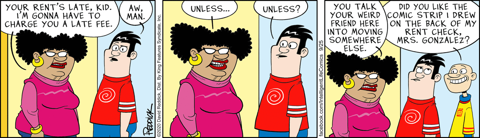 Art OCR: YOU TALK YOUR WEIRD COMIC STRIP I DREW FRIEND HERE INTO MOVING SOMEWHERE ELSE. YOUR RENT'S LATEKID. I'M GONNA HAVE TO CHARGE YOUA LATE FEE. DID YOU LIKE THE AwMAN. UNLESS... UNLESS? ON THE BACK OF MY RENT CHECKMRS. GONZALEZ? YOU TALK YOUR WEIRD COMIC STRIP I DREW FRIEND HERE INTO MOVING SOMEWHERE ELSE. YOUR RENT'S LATEKID. I'M GONNA HAVE TO CHARGE YOUA LATE FEE. DID YOU LIKE THE AwMAN. UNLESS... UNLESS? ON THE BACK OF MY RENT CHECKMRS. GONZALEZ?