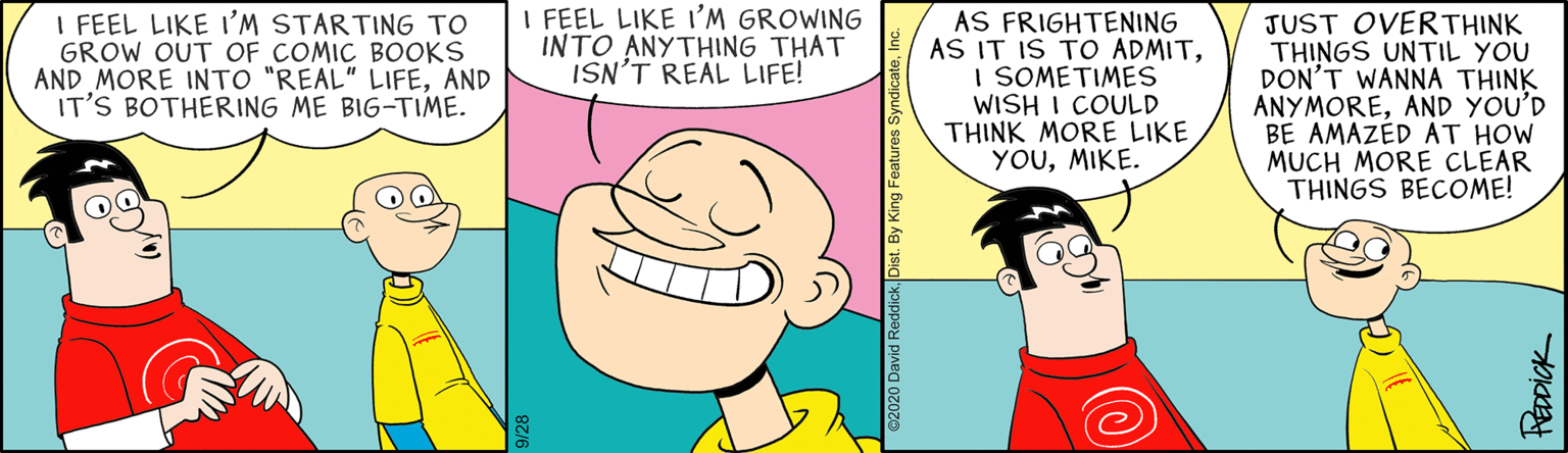 Line OCR: I FEEL LIKE I'M GROWING INTO ANYTHING THAT ISN'T REAL LIFE! I FEEL LIKE I'M STARTING TO GROW OUT OF COMIC BOOKS AND MORE INTO "REAL" LIFEAND IT'S BOTHERING ME BIG-TIME. AS FRIGHTENING AS IT IS TO ADMITI SOMETIMES WISH I COULD THINK MORE LIKE YOUMIKE. JUST OVERTHINK THINGS UNTIL YOU DON'T WANNA THINK ANYMOREAND YOU'D BE AMAZÉD AT HOW MUCH MORE CLEAR THINGS BECOME! ©2020 David ReddickDist. By King Features Syndaica HEDDICK I FEEL LIKE I'M GROWING INTO ANYTHING THAT ISN'T REAL LIFE! I FEEL LIKE I'M STARTING TO GROW OUT OF COMIC BOOKS AND MORE INTO "REAL" LIFEAND IT'S BOTHERING ME BIG-TIME. AS FRIGHTENING AS IT IS TO ADMITI SOMETIMES WISH I COULD THINK MORE LIKE YOUMIKE. JUST OVERTHINK THINGS UNTIL YOU DON'T WANNA THINK ANYMOREAND YOU'D BE AMAZÉD AT HOW MUCH MORE CLEAR THINGS BECOME! ©2020 David ReddickDist. By King Features Syndaica HEDDICK