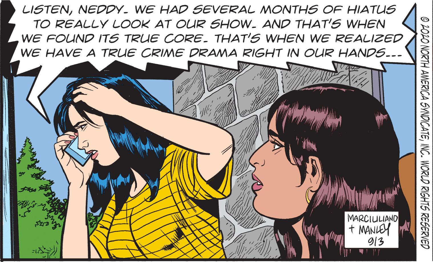 Happy OCR: LISTENNEDDY. WE HAD SEVERAL MONTHS OF HIATUS TO REALLY LOOK AT OUR SHOW. AND THAT'S WHEN WE FOUND ITS TRUE CORE. THAT'S WHEN WvE REALIZED WE HAVE A TRUE CRIME DRAMA RIGHT IN OUR HANDS.-- MARCIULIAND + MANLEY 913 O 202O NORTH AMERICA SYNDICATEINC. WORLD RIGHTS RESERVED LISTENNEDDY. WE HAD SEVERAL MONTHS OF HIATUS TO REALLY LOOK AT OUR SHOW. AND THAT'S WHEN WE FOUND ITS TRUE CORE. THAT'S WHEN WvE REALIZED WE HAVE A TRUE CRIME DRAMA RIGHT IN OUR HANDS.-- MARCIULIAND + MANLEY 913 O 202O NORTH AMERICA SYNDICATEINC. WORLD RIGHTS RESERVED