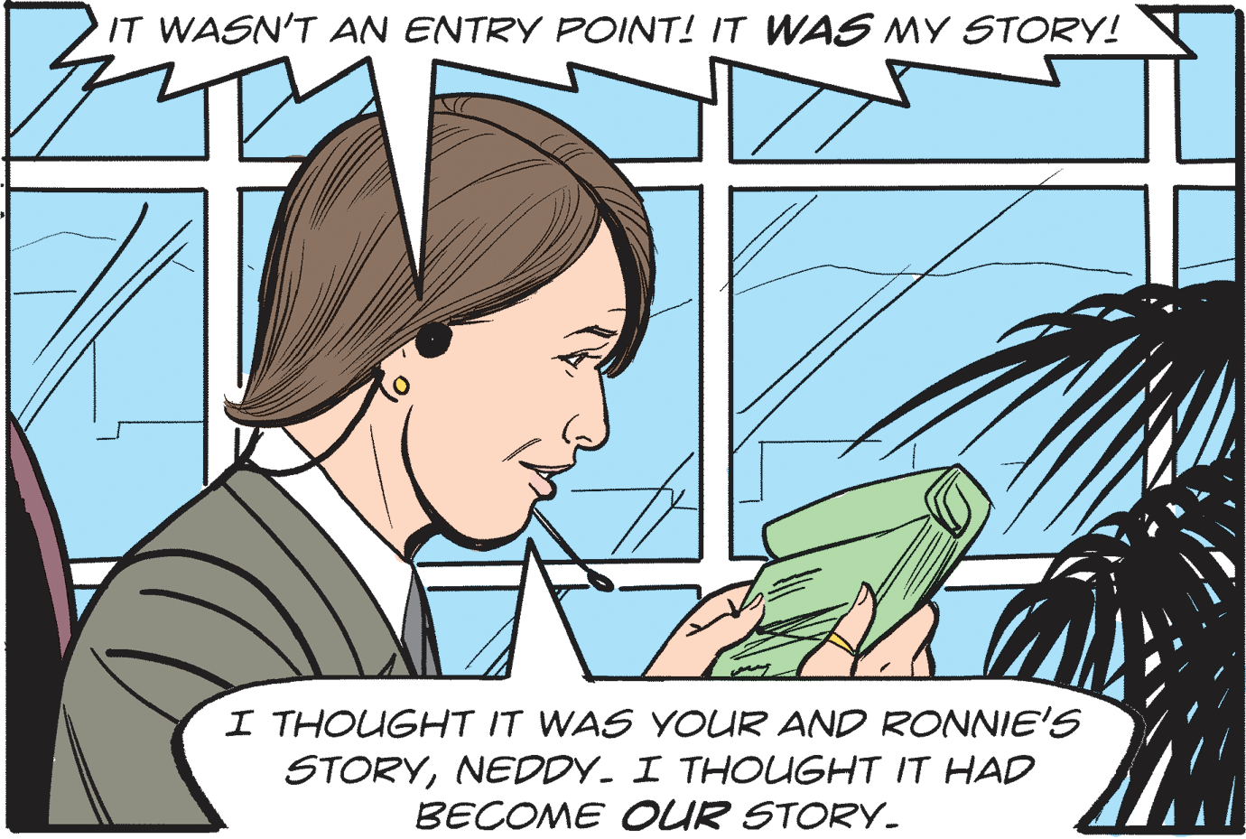 Organism OCR: IT WASN'T AN ENTRY POINT! IT WAS MY STORY! I THOUGHT IT WAS YOUR AND RONNIE'S STORYNEDDY. I THOUGHT IT HAD BECOME OUR STORY. IT WASN'T AN ENTRY POINT! IT WAS MY STORY! I THOUGHT IT WAS YOUR AND RONNIE'S STORYNEDDY. I THOUGHT IT HAD BECOME OUR STORY.
